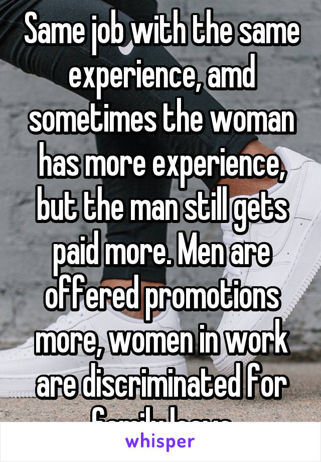 Same job with the same experience, amd sometimes the woman has more experience, but the man still gets paid more. Men are offered promotions more, women in work are discriminated for family leave