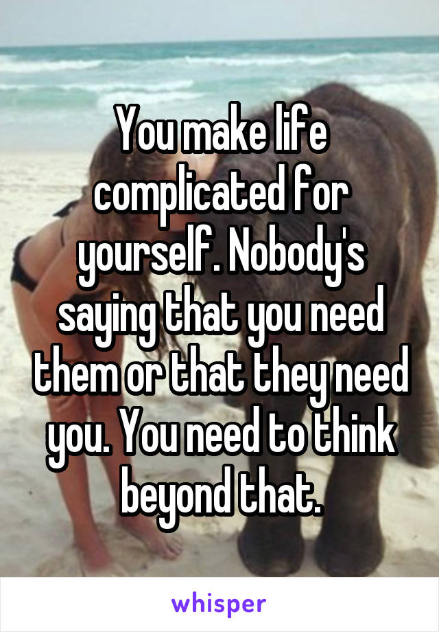 You make life complicated for yourself. Nobody's saying that you need them or that they need you. You need to think beyond that.