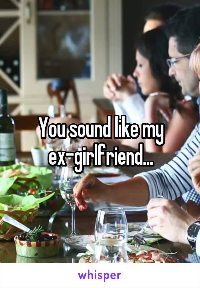 You sound like my ex-girlfriend...