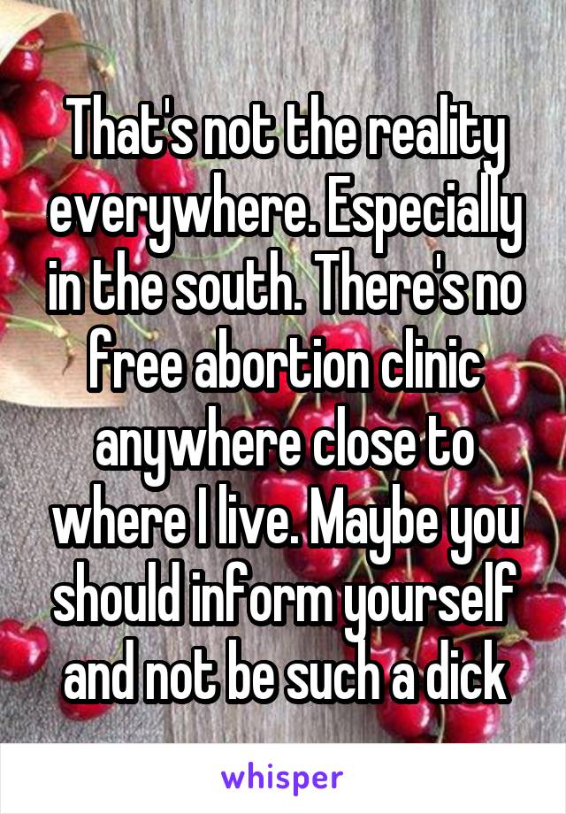 That's not the reality everywhere. Especially in the south. There's no free abortion clinic anywhere close to where I live. Maybe you should inform yourself and not be such a dick