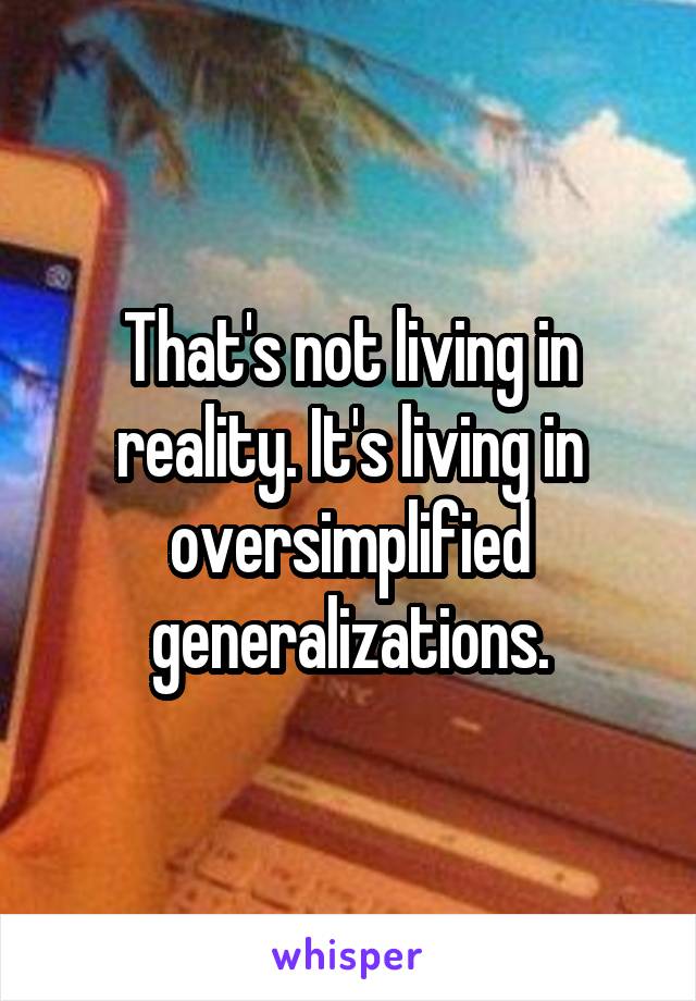 That's not living in reality. It's living in oversimplified generalizations.