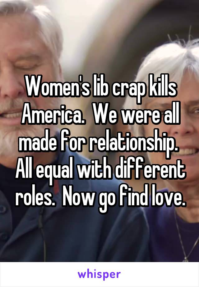 Women's lib crap kills America.  We were all made for relationship.  All equal with different roles.  Now go find love.