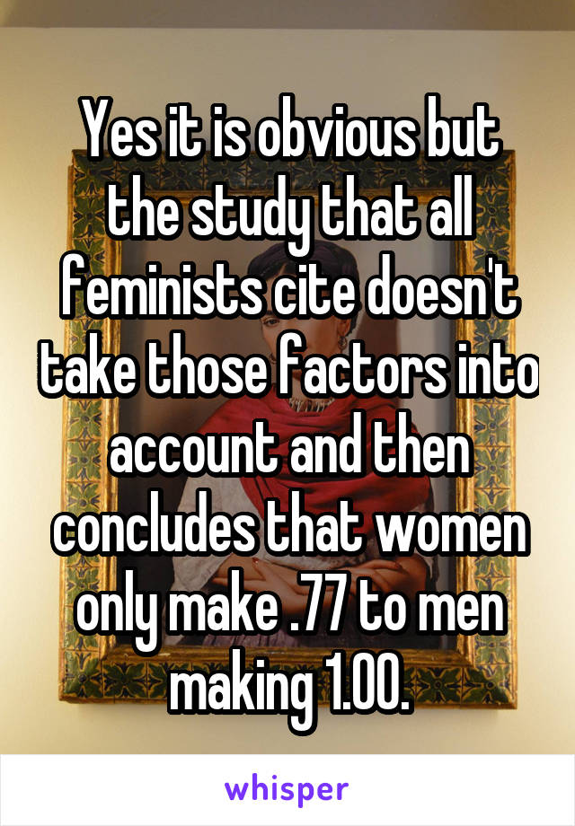 Yes it is obvious but the study that all feminists cite doesn't take those factors into account and then concludes that women only make .77 to men making 1.00.