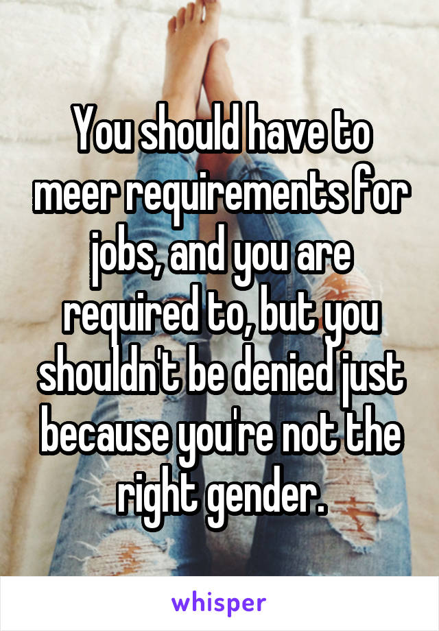 You should have to meer requirements for jobs, and you are required to, but you shouldn't be denied just because you're not the right gender.