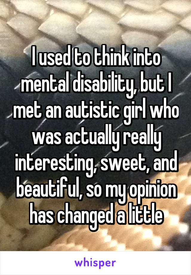 I used to think into mental disability, but I met an autistic girl who was actually really interesting, sweet, and beautiful, so my opinion has changed a little