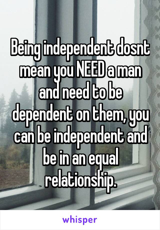 Being independent dosnt mean you NEED a man and need to be dependent on them, you can be independent and be in an equal relationship.