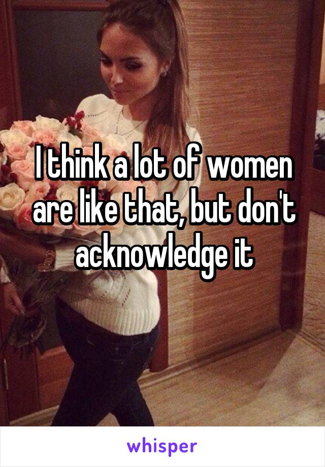 I think a lot of women are like that, but don't acknowledge it
