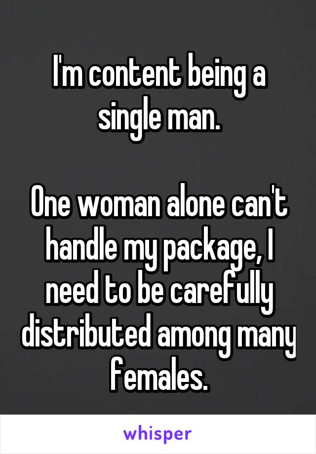 I'm content being a single man.

One woman alone can't handle my package, I need to be carefully distributed among many females.