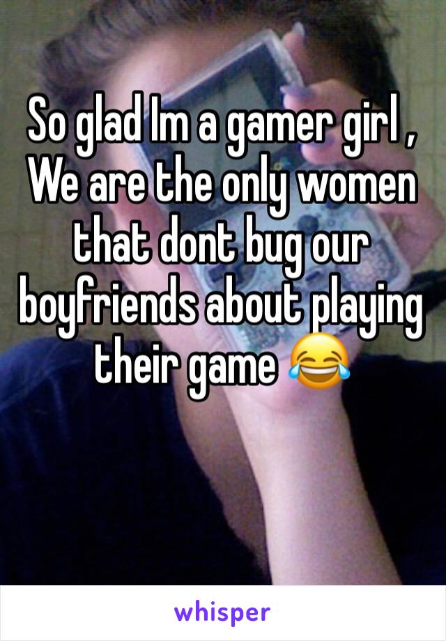 So glad Im a gamer girl , We are the only women that dont bug our boyfriends about playing their game 😂