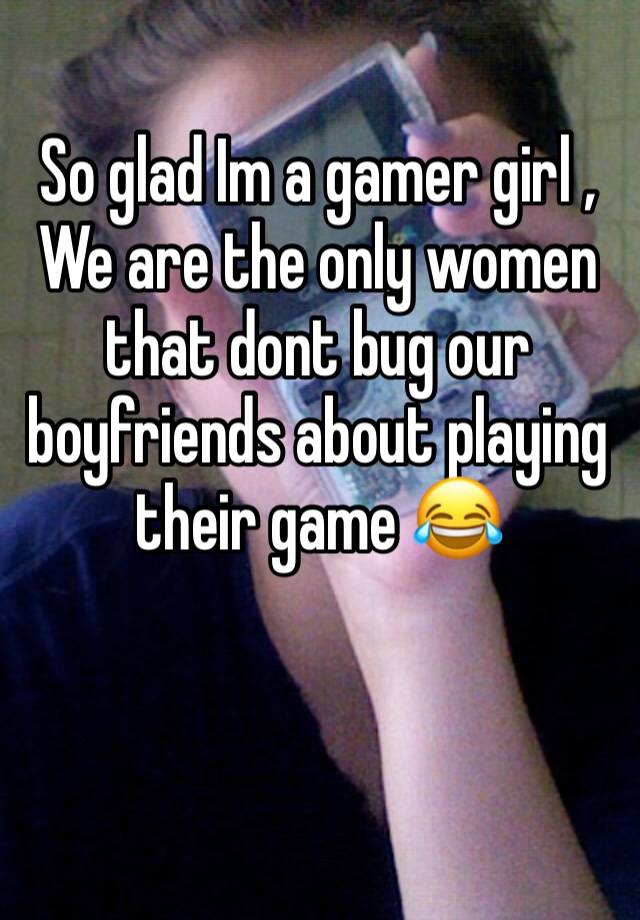 So glad Im a gamer girl , We are the only women that dont bug our boyfriends about playing their game 😂