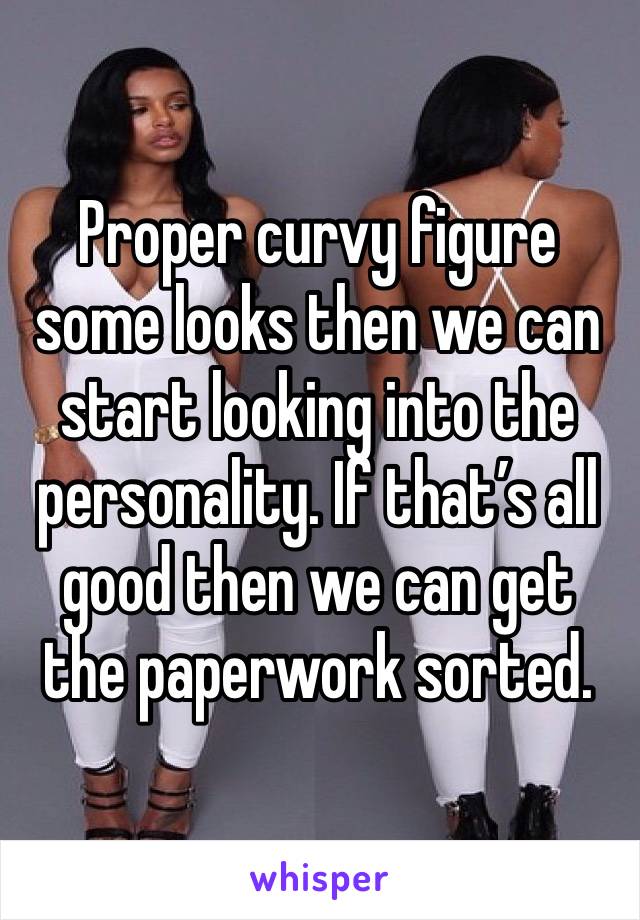 Proper curvy figure some looks then we can start looking into the personality. If that’s all good then we can get the paperwork sorted. 