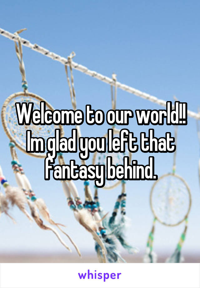 Welcome to our world!! Im glad you left that fantasy behind.