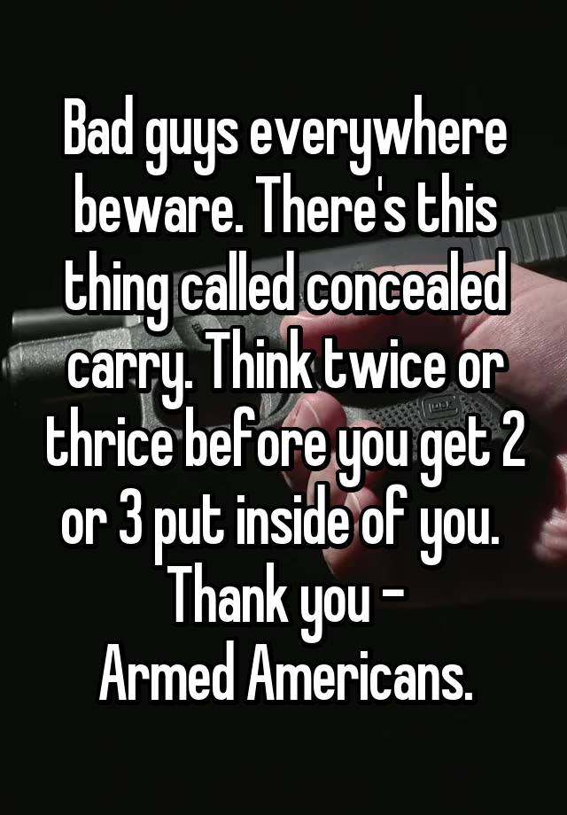 Bad guys everywhere beware. There's this thing called concealed carry. Think twice or thrice before you get 2 or 3 put inside of you. 
Thank you -
Armed Americans.