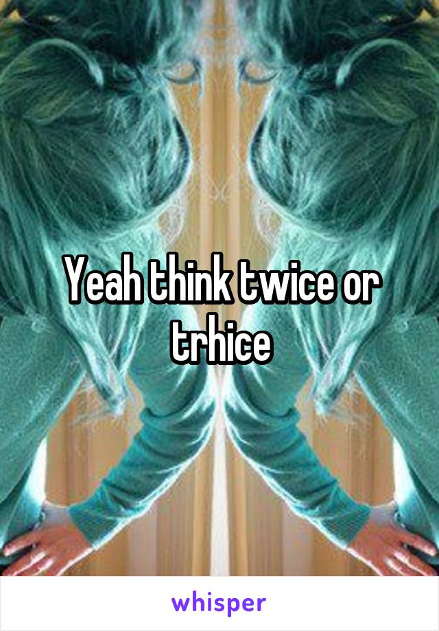 Yeah think twice or trhice