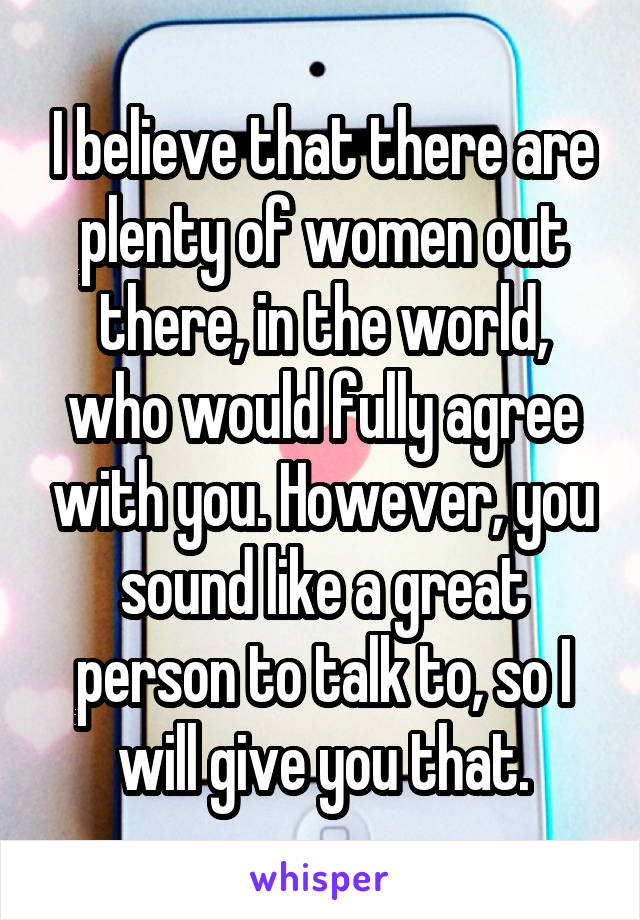 I believe that there are plenty of women out there, in the world, who would fully agree with you. However, you sound like a great person to talk to, so I will give you that.