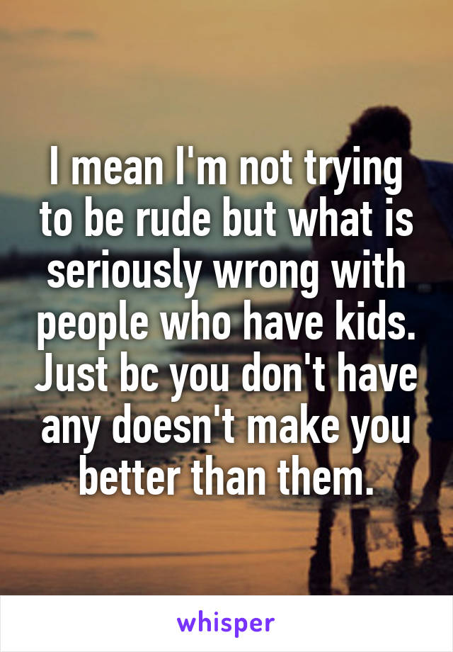 I mean I'm not trying to be rude but what is seriously wrong with people who have kids. Just bc you don't have any doesn't make you better than them.