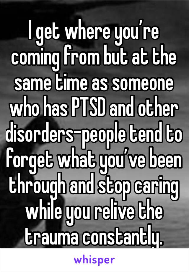 I get where you’re coming from but at the same time as someone who has PTSD and other disorders-people tend to forget what you’ve been through and stop caring while you relive the trauma constantly.