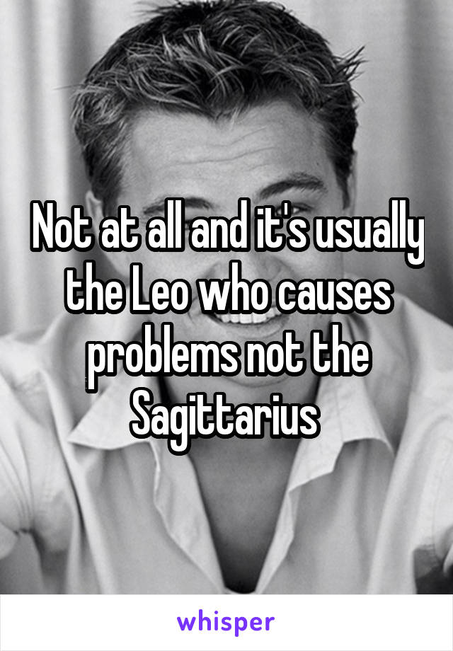 Not at all and it's usually the Leo who causes problems not the Sagittarius 