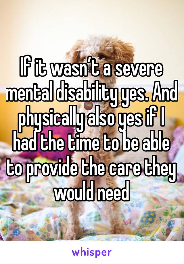 If it wasn’t a severe mental disability yes. And physically also yes if I had the time to be able to provide the care they would need 