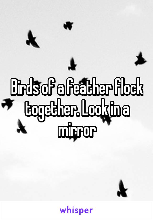 Birds of a feather flock together. Look in a mirror