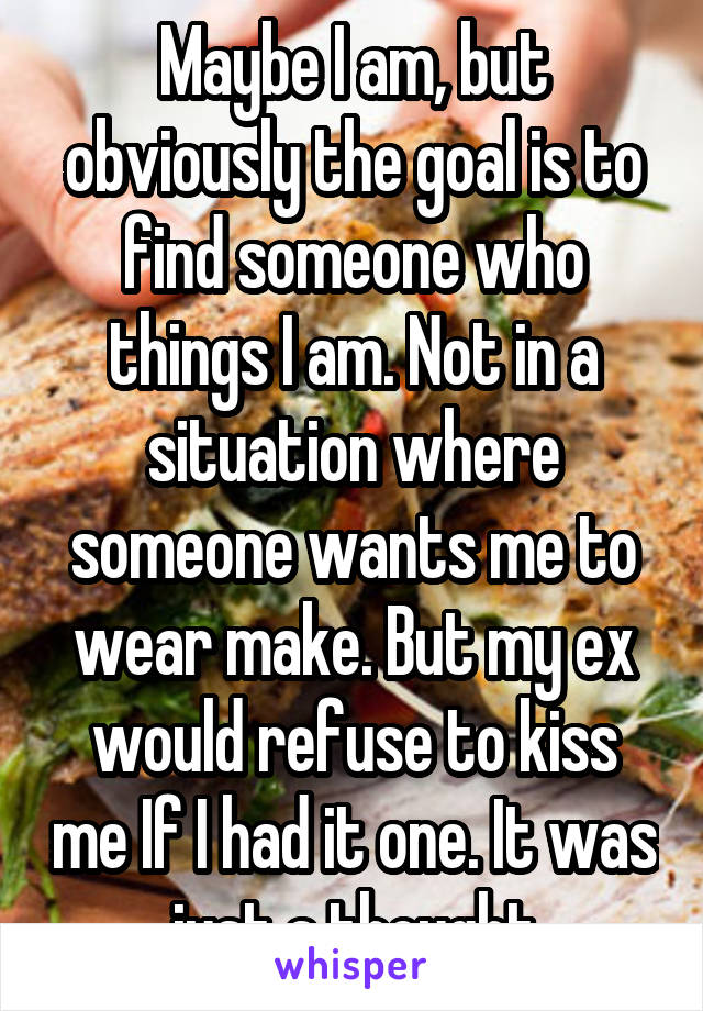 Maybe I am, but obviously the goal is to find someone who things I am. Not in a situation where someone wants me to wear make. But my ex would refuse to kiss me If I had it one. It was just a thought