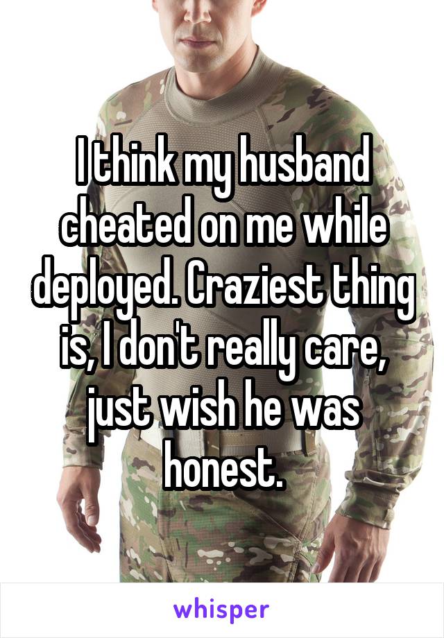 I think my husband cheated on me while deployed. Craziest thing is, I don't really care, just wish he was honest.