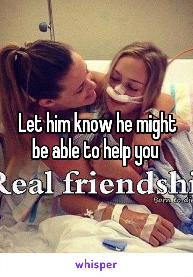 Let him know he might be able to help you 