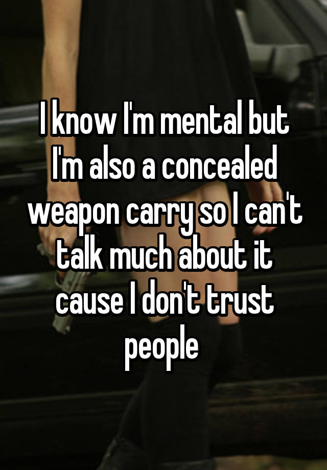 I know I'm mental but I'm also a concealed weapon carry so I can't talk much about it cause I don't trust people 