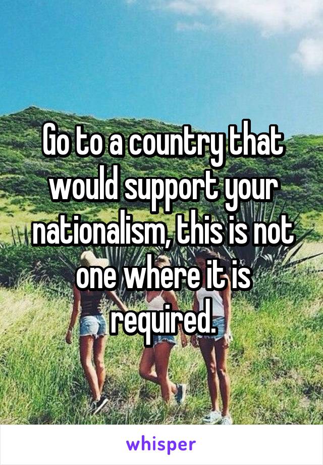 Go to a country that would support your nationalism, this is not one where it is required.