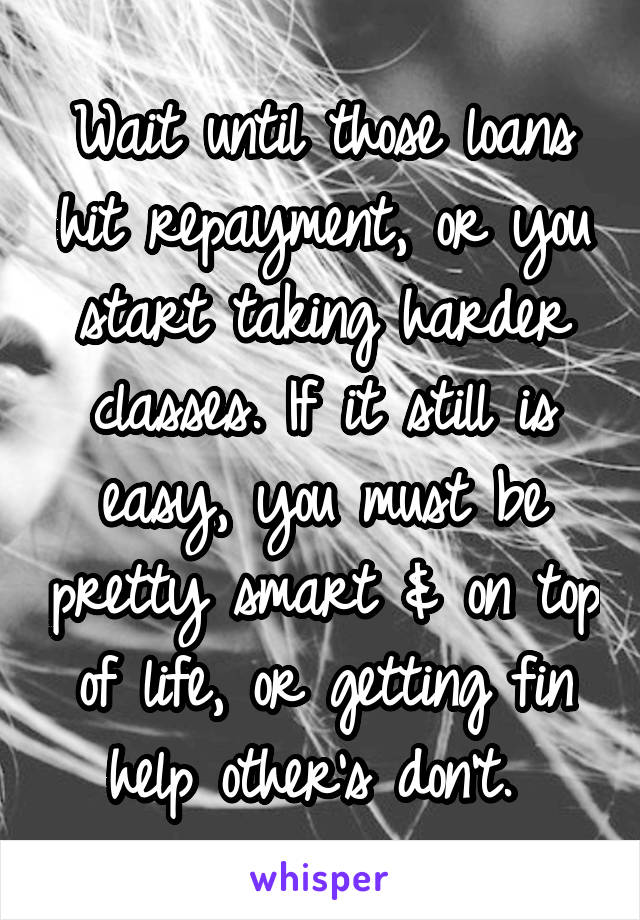 Wait until those loans hit repayment, or you start taking harder classes. If it still is easy, you must be pretty smart & on top of life, or getting fin help other's don't. 