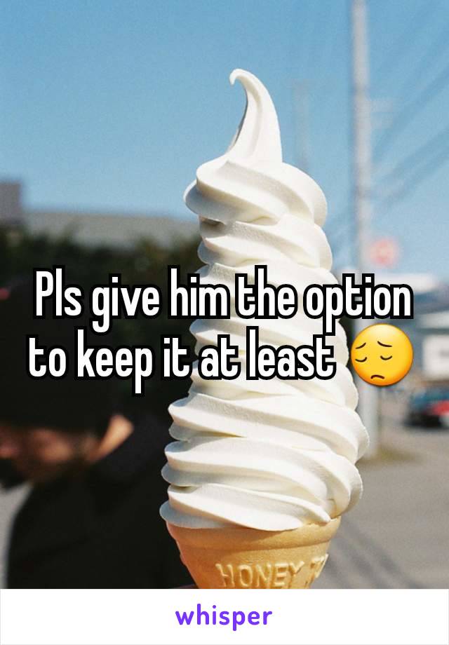 Pls give him the option to keep it at least 😔