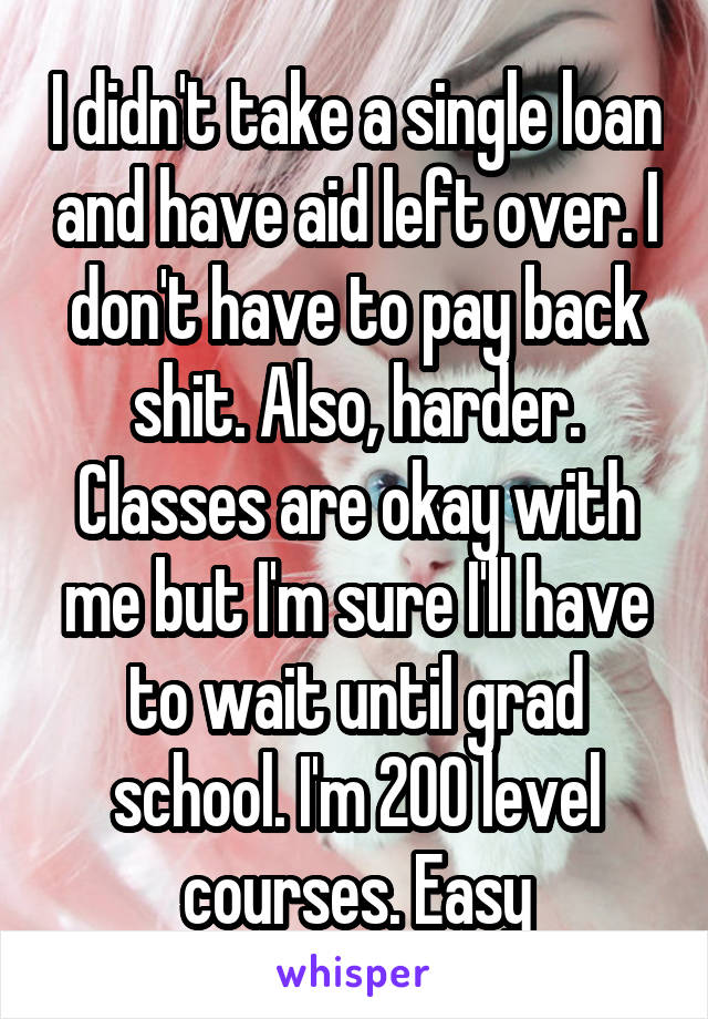 I didn't take a single loan and have aid left over. I don't have to pay back shit. Also, harder. Classes are okay with me but I'm sure I'll have to wait until grad school. I'm 200 level courses. Easy