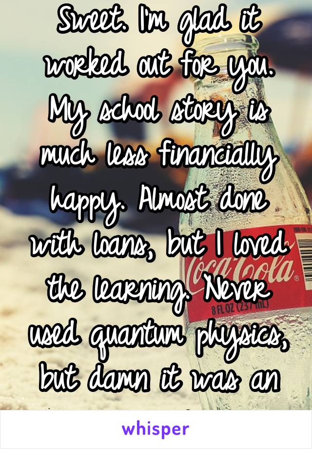 Sweet. I'm glad it worked out for you. My school story is much less financially happy. Almost done with loans, but I loved the learning. Never used quantum physics, but damn it was an awesome class. 