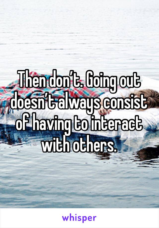 Then don’t. Going out doesn’t always consist of having to interact with others. 