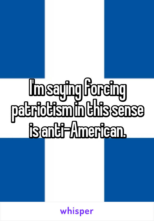 I'm saying forcing patriotism in this sense is anti-American.