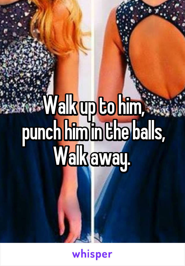 Walk up to him,
 punch him in the balls, 
Walk away. 