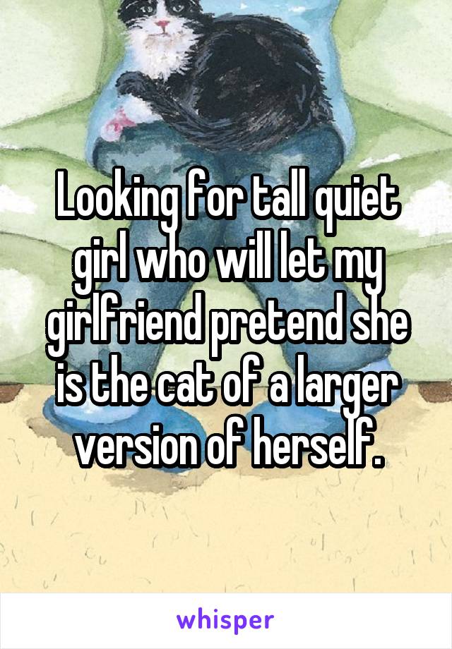 Looking for tall quiet girl who will let my girlfriend pretend she is the cat of a larger version of herself.