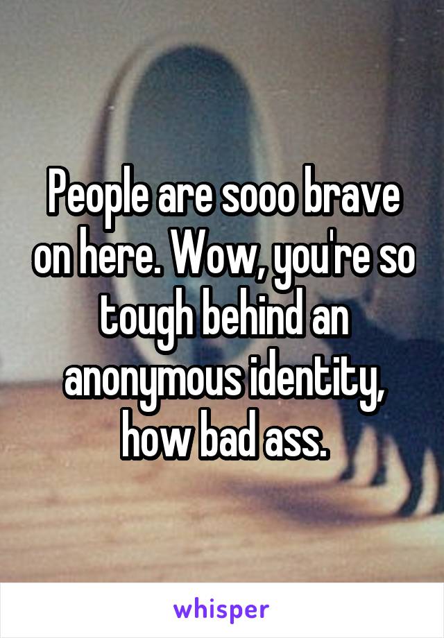 People are sooo brave on here. Wow, you're so tough behind an anonymous identity, how bad ass.