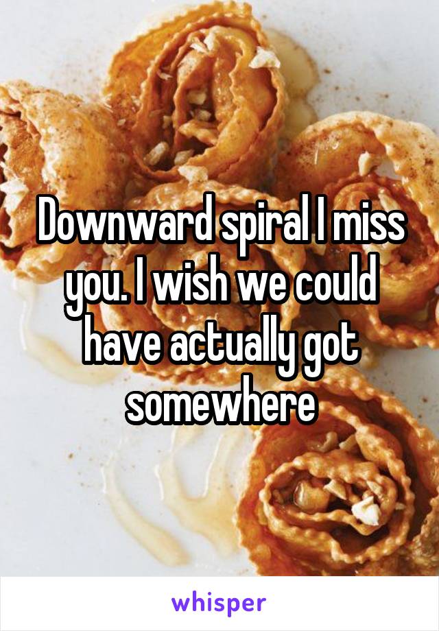 Downward spiral I miss you. I wish we could have actually got somewhere