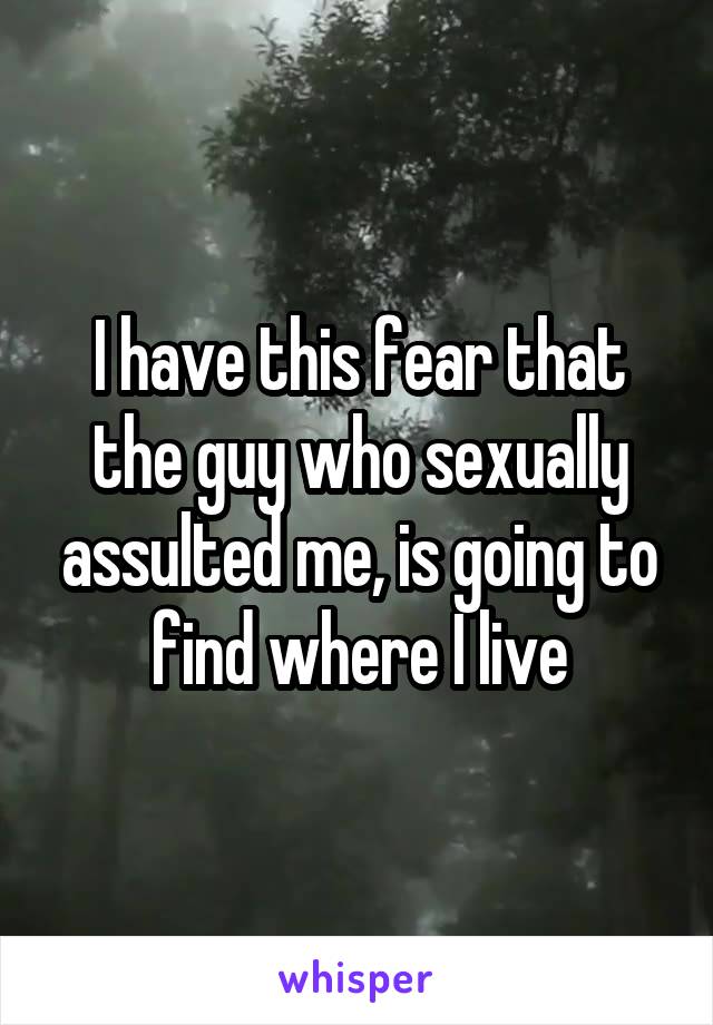 I have this fear that the guy who sexually assulted me, is going to find where I live