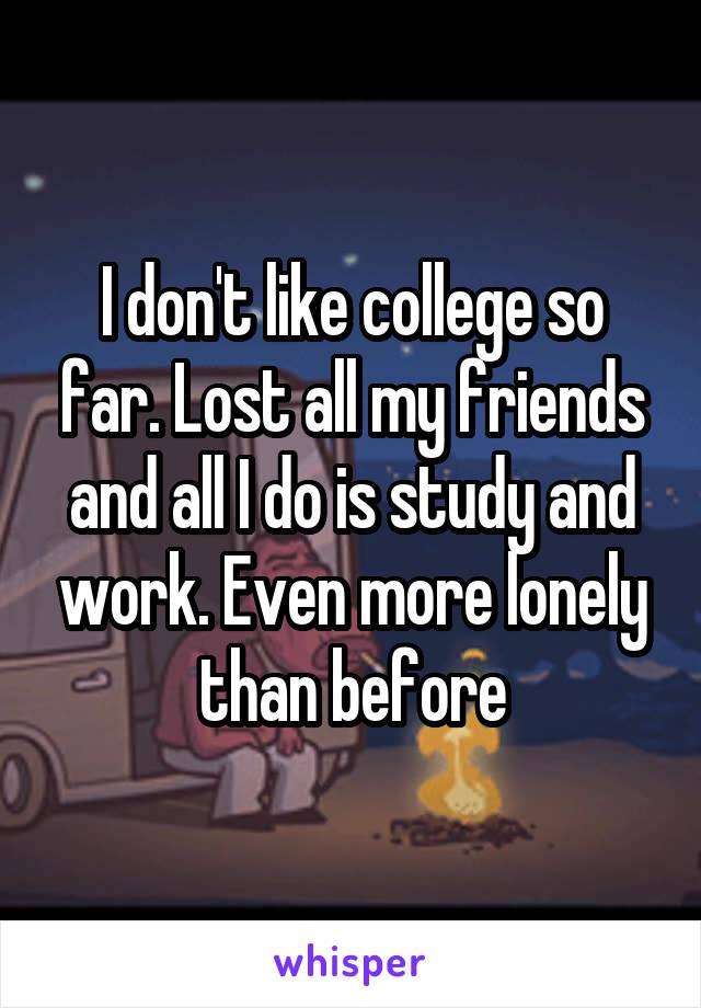 I don't like college so far. Lost all my friends and all I do is study and work. Even more lonely than before