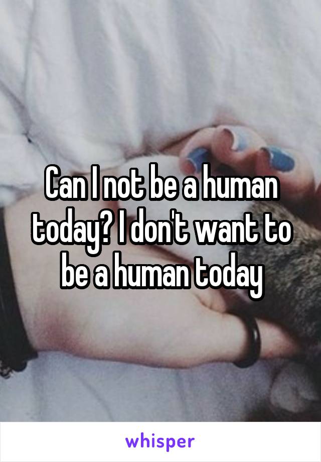 Can I not be a human today? I don't want to be a human today