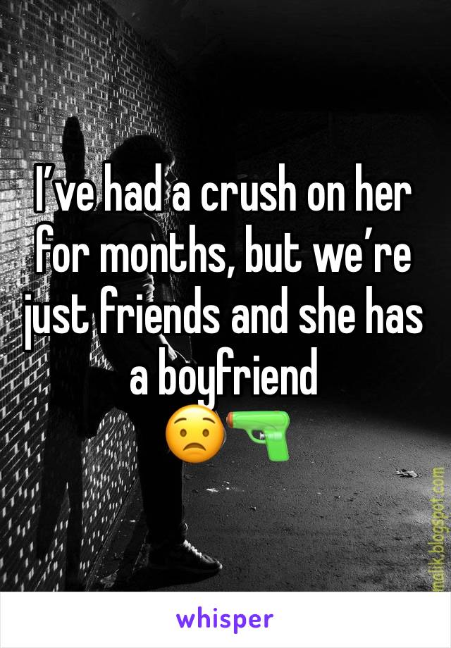 I’ve had a crush on her for months, but we’re just friends and she has a boyfriend 
😟🔫