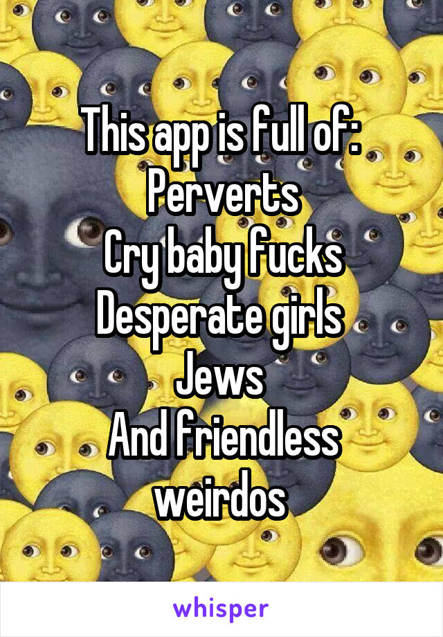 This app is full of: 
Perverts
Cry baby fucks
Desperate girls 
Jews 
And friendless weirdos 