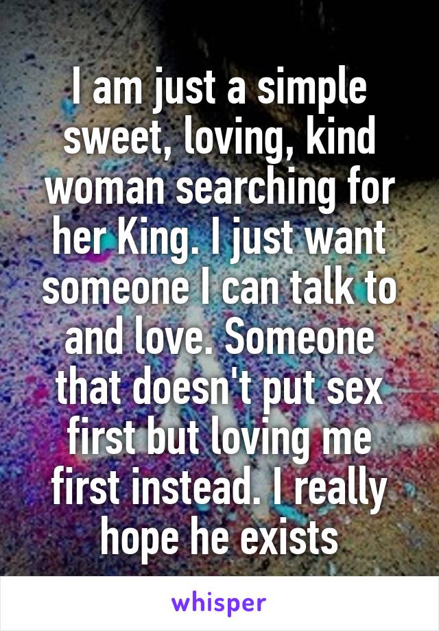 I am just a simple sweet, loving, kind woman searching for her King. I just want someone I can talk to and love. Someone that doesn't put sex first but loving me first instead. I really hope he exists