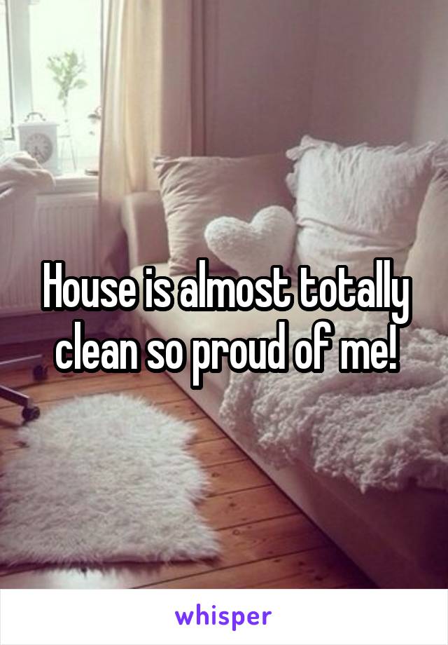 House is almost totally clean so proud of me!