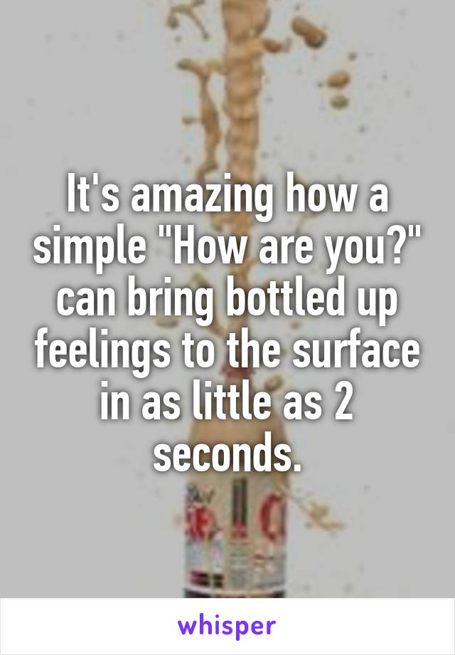 It's amazing how a simple "How are you?" can bring bottled up feelings to the surface in as little as 2 seconds.