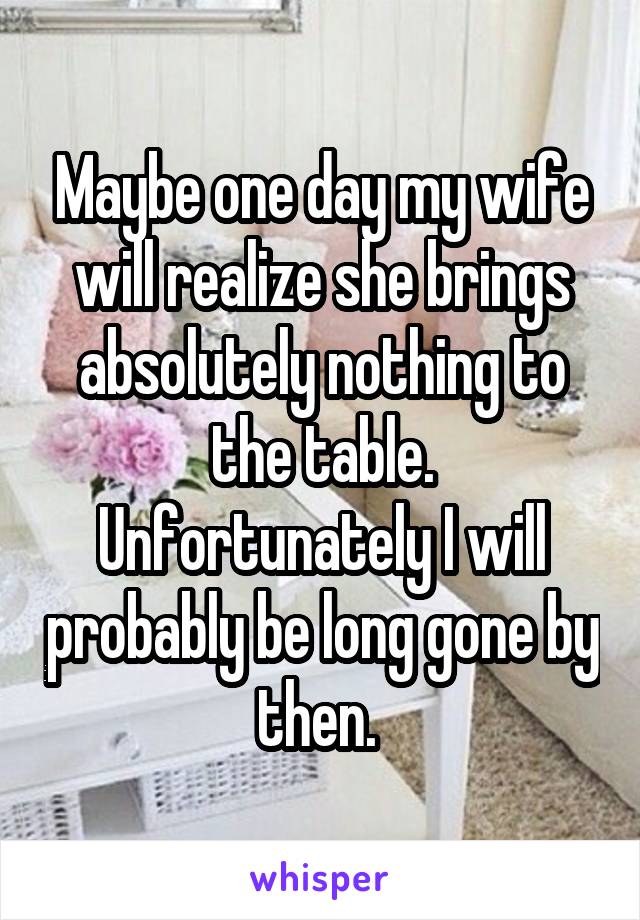 Maybe one day my wife will realize she brings absolutely nothing to the table. Unfortunately I will probably be long gone by then. 