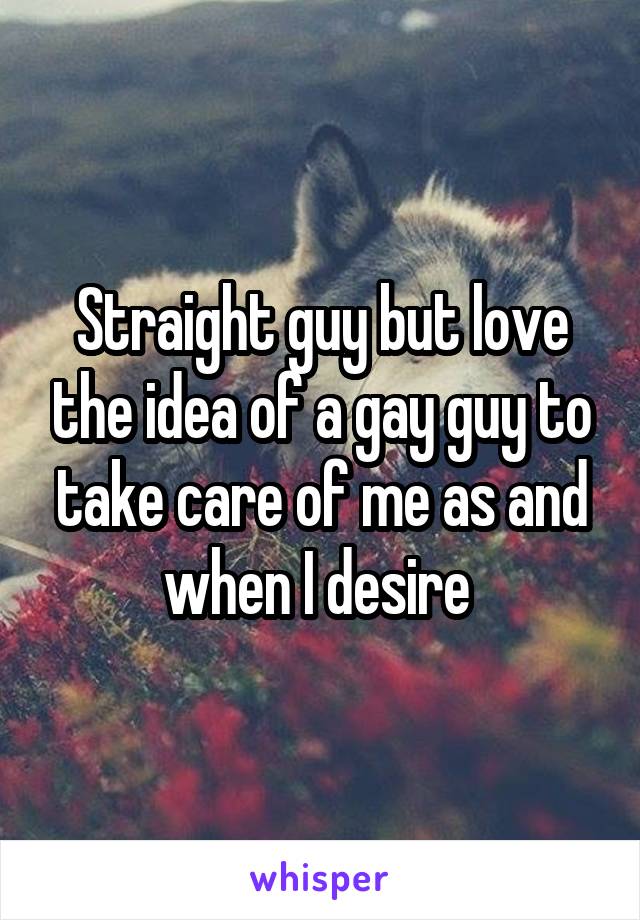Straight guy but love the idea of a gay guy to take care of me as and when I desire 