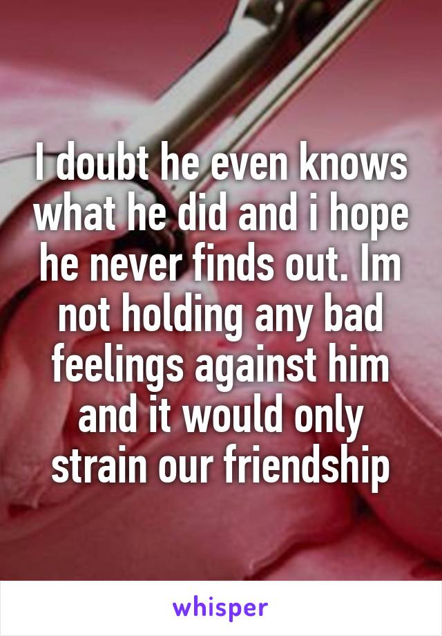 I doubt he even knows what he did and i hope he never finds out. Im not holding any bad feelings against him and it would only strain our friendship